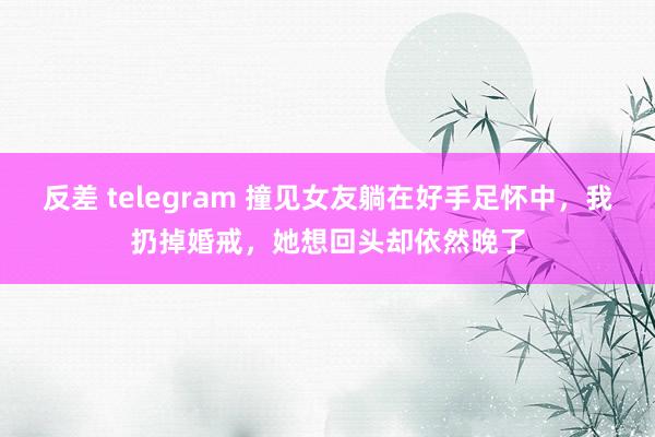 反差 telegram 撞见女友躺在好手足怀中，我扔掉婚戒，她想回头却依然晚了