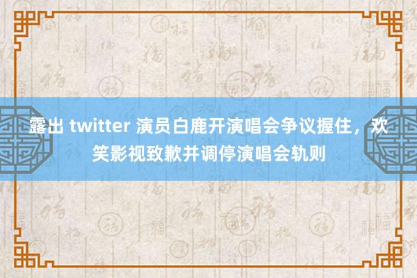 露出 twitter 演员白鹿开演唱会争议握住，欢笑影视致歉并调停演唱会轨则