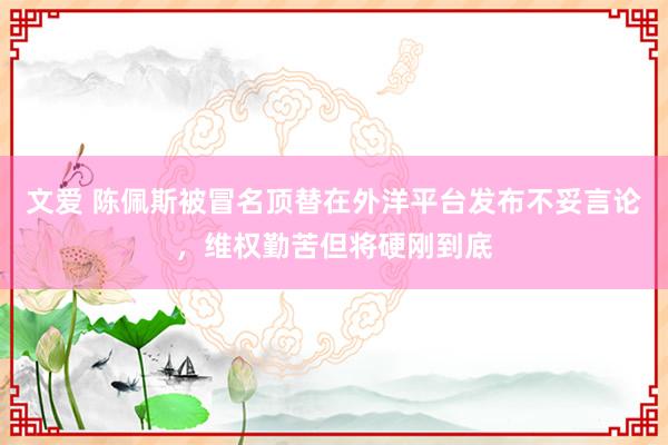 文爱 陈佩斯被冒名顶替在外洋平台发布不妥言论，维权勤苦但将硬刚到底