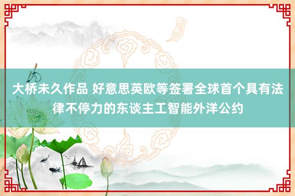 大桥未久作品 好意思英欧等签署全球首个具有法律不停力的东谈主工智能外洋公约