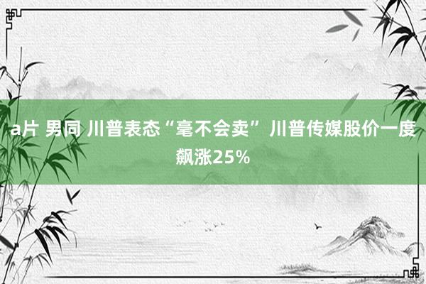 a片 男同 川普表态“毫不会卖” 川普传媒股价一度飙涨25%