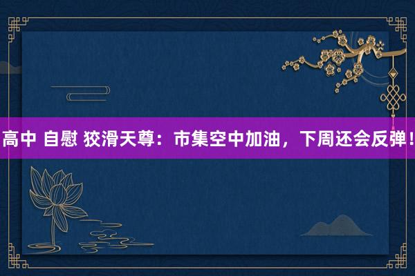 高中 自慰 狡滑天尊：市集空中加油，下周还会反弹！