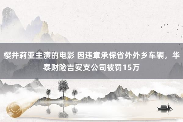 樱井莉亚主演的电影 因违章承保省外外乡车辆，华泰财险吉安支公司被罚15万