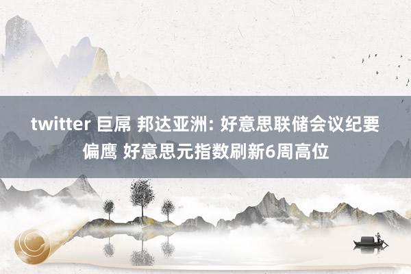 twitter 巨屌 邦达亚洲: 好意思联储会议纪要偏鹰 好意思元指数刷新6周高位