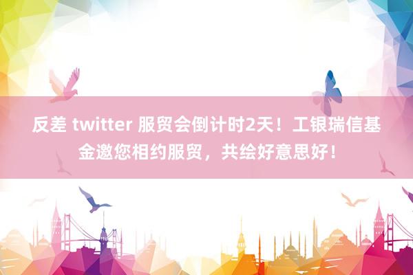 反差 twitter 服贸会倒计时2天！工银瑞信基金邀您相约服贸，共绘好意思好！