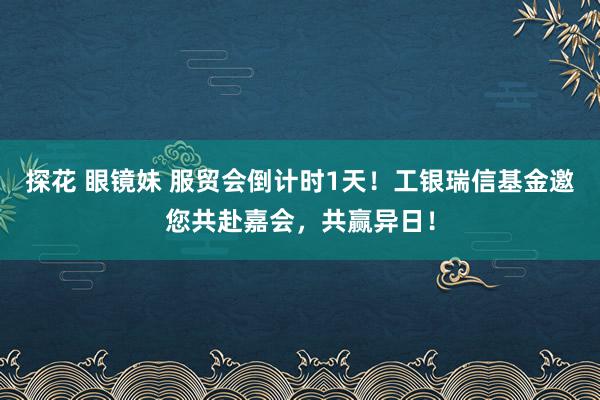 探花 眼镜妹 服贸会倒计时1天！工银瑞信基金邀您共赴嘉会，共赢异日！