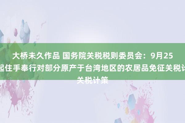 大桥未久作品 国务院关税税则委员会：9月25日起住手奉行对部分原产于台湾地区的农居品免征关税计策