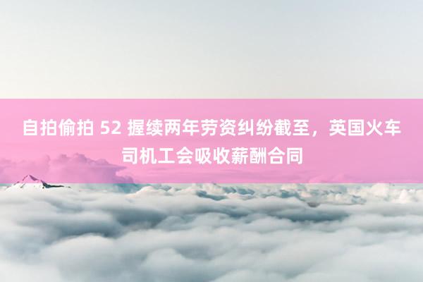 自拍偷拍 52 握续两年劳资纠纷截至，英国火车司机工会吸收薪酬合同