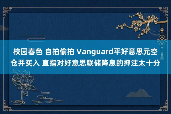 校园春色 自拍偷拍 Vanguard平好意思元空仓并买入 直指对好意思联储降息的押注太十分