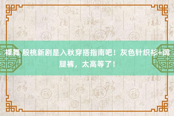 裸舞 殷桃新剧是入秋穿搭指南吧！灰色针织衫+阔腿裤，太高等了！