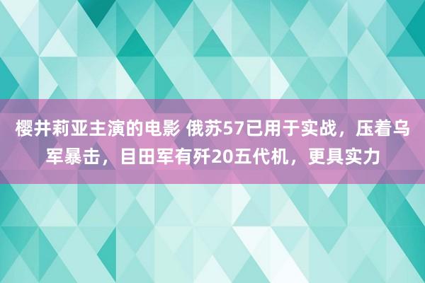 樱井莉亚主演的电影 俄苏57已用于实战，压着乌军暴击，目田军有歼20五代机，更具实力