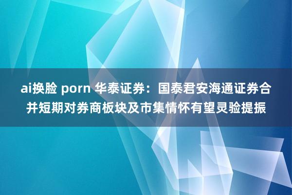 ai换脸 porn 华泰证券：国泰君安海通证券合并短期对券商板块及市集情怀有望灵验提振