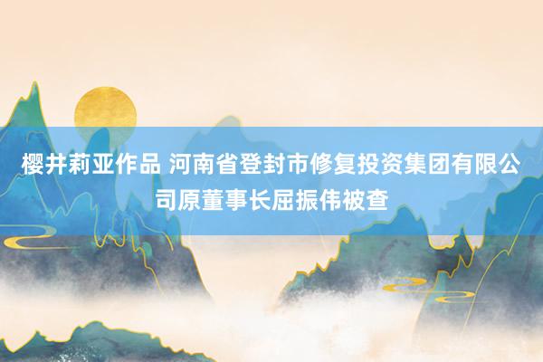 樱井莉亚作品 河南省登封市修复投资集团有限公司原董事长屈振伟被查