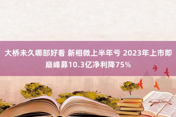 大桥未久哪部好看 新相微上半年亏 2023年上市即巅峰募10.3亿净利降75%