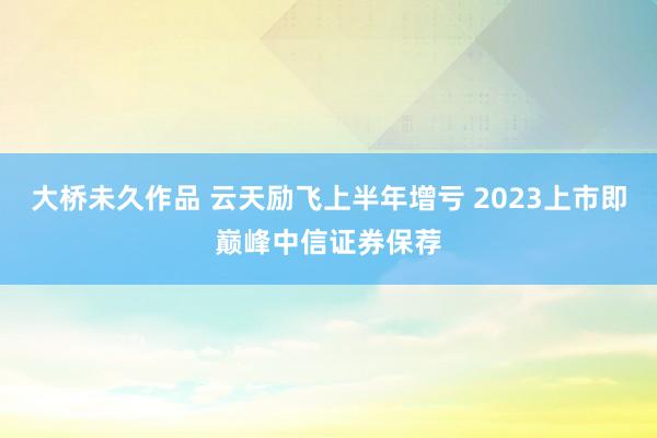 大桥未久作品 云天励飞上半年增亏 2023上市即巅峰中信证券保荐