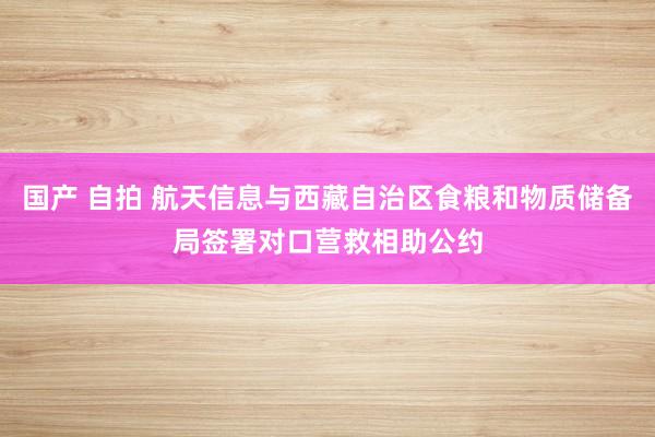 国产 自拍 航天信息与西藏自治区食粮和物质储备局签署对口营救相助公约