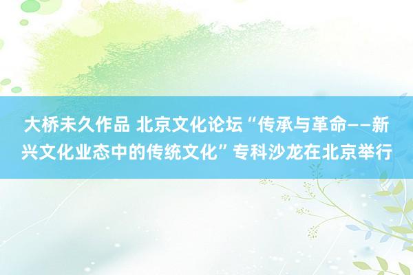 大桥未久作品 北京文化论坛“传承与革命——新兴文化业态中的传统文化”专科沙龙在北京举行