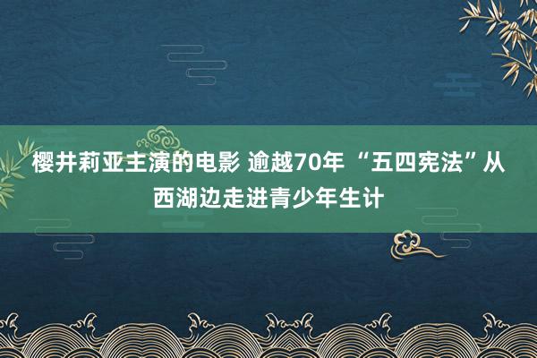 樱井莉亚主演的电影 逾越70年 “五四宪法”从西湖边走进青少年生计