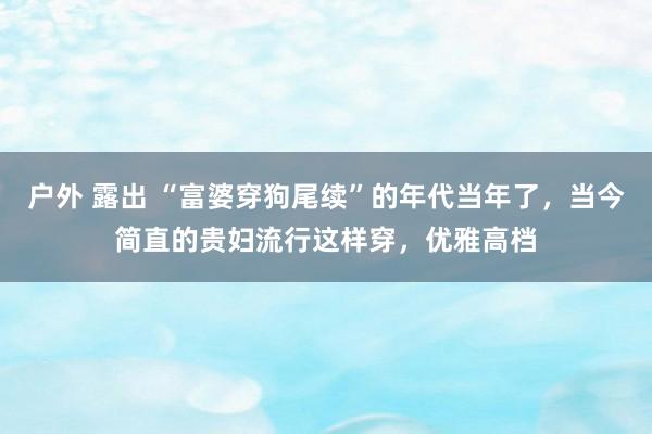 户外 露出 “富婆穿狗尾续”的年代当年了，当今简直的贵妇流行这样穿，优雅高档