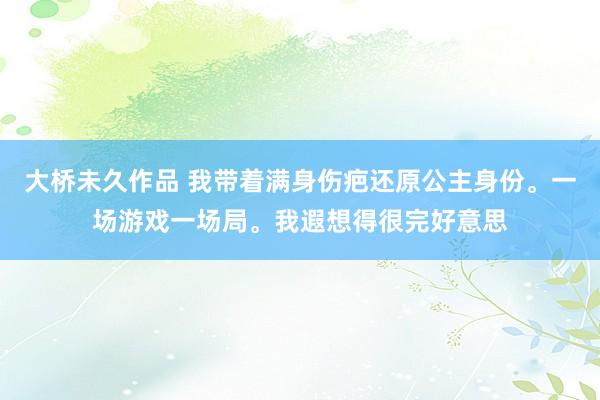 大桥未久作品 我带着满身伤疤还原公主身份。一场游戏一场局。我遐想得很完好意思