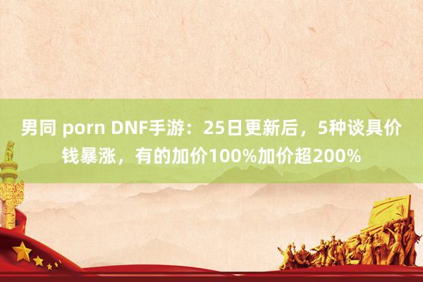 男同 porn DNF手游：25日更新后，5种谈具价钱暴涨，有的加价100%加价超200%