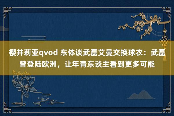 樱井莉亚qvod 东体谈武磊艾曼交换球衣：武磊曾登陆欧洲，让年青东谈主看到更多可能