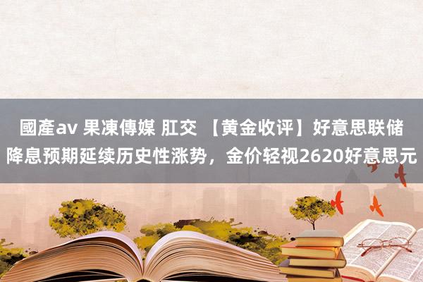 國產av 果凍傳媒 肛交 【黄金收评】好意思联储降息预期延续历史性涨势，金价轻视2620好意思元