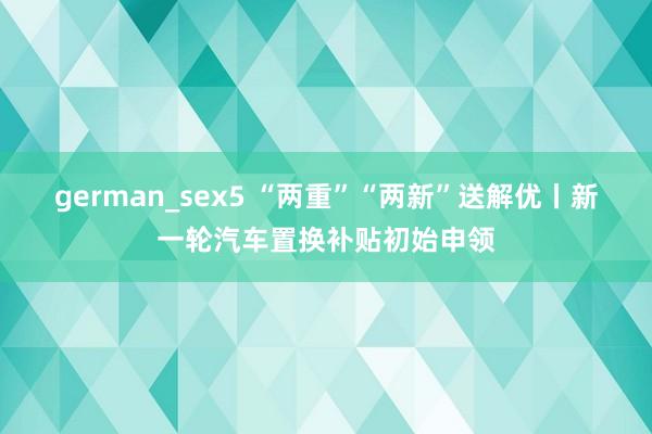 german_sex5 “两重”“两新”送解优丨新一轮汽车置换补贴初始申领