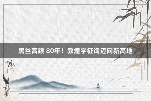 黑丝高跟 80年！敦煌学征询迈向新高地