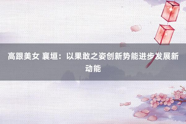 高跟美女 襄垣：以果敢之姿创新势能进步发展新动能