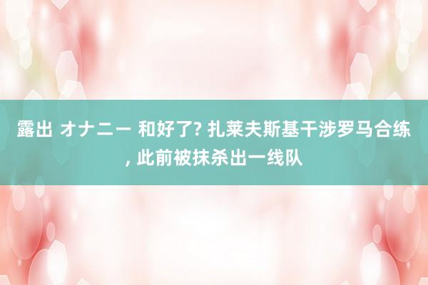 露出 オナニー 和好了? 扎莱夫斯基干涉罗马合练, 此前被抹杀出一线队