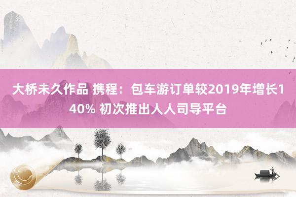 大桥未久作品 携程：包车游订单较2019年增长140% 初次推出人人司导平台