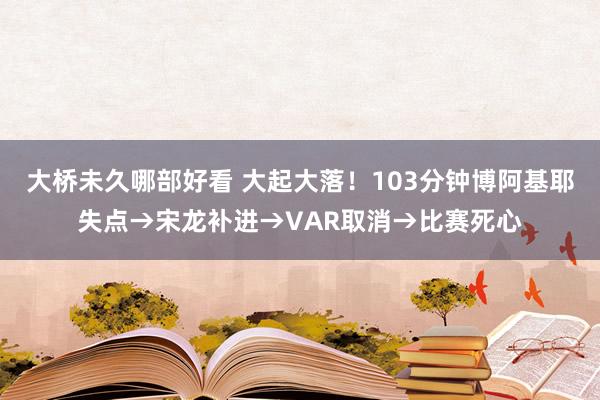 大桥未久哪部好看 大起大落！103分钟博阿基耶失点→宋龙补进→VAR取消→比赛死心