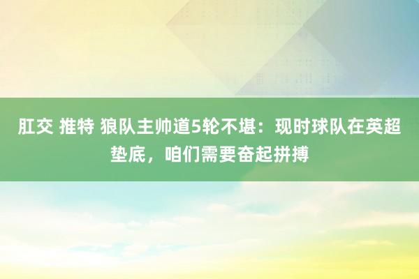 肛交 推特 狼队主帅道5轮不堪：现时球队在英超垫底，咱们需要奋起拼搏