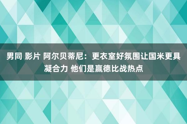 男同 影片 阿尔贝蒂尼：更衣室好氛围让国米更具凝合力 他们是赢德比战热点