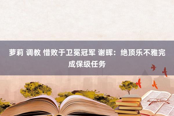 萝莉 调教 惜败于卫冕冠军 谢晖：绝顶乐不雅完成保级任务