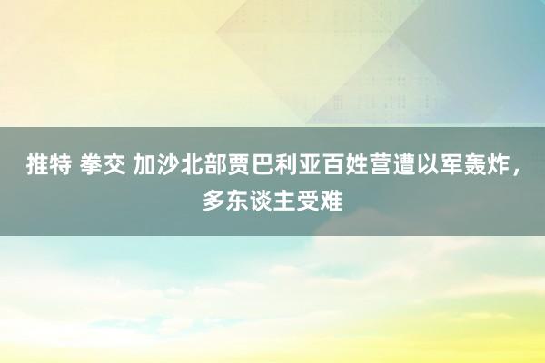 推特 拳交 加沙北部贾巴利亚百姓营遭以军轰炸，多东谈主受难