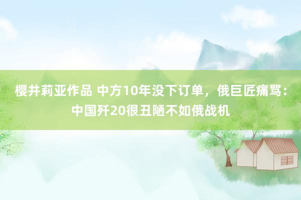 樱井莉亚作品 中方10年没下订单，俄巨匠痛骂：中国歼20很丑陋不如俄战机