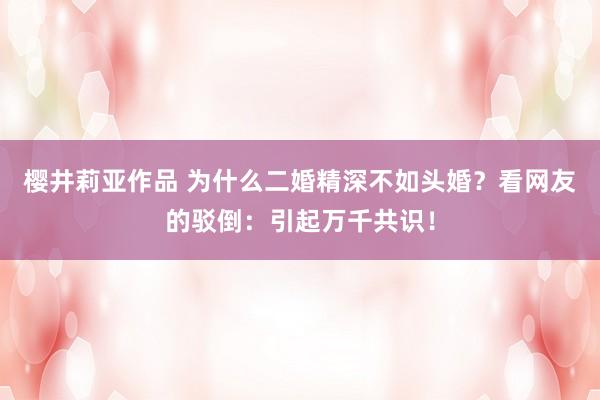 樱井莉亚作品 为什么二婚精深不如头婚？看网友的驳倒：引起万千共识！