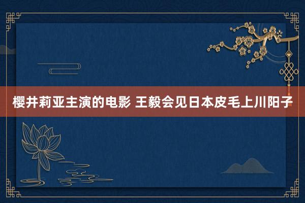 樱井莉亚主演的电影 王毅会见日本皮毛上川阳子