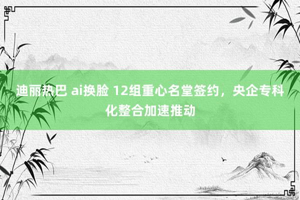 迪丽热巴 ai换脸 12组重心名堂签约，央企专科化整合加速推动