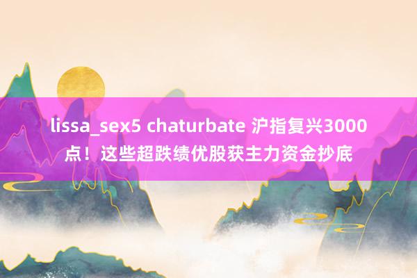 lissa_sex5 chaturbate 沪指复兴3000点！这些超跌绩优股获主力资金抄底