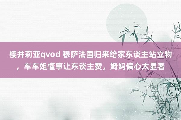 樱井莉亚qvod 穆萨法国归来给家东谈主站立物，车车姐懂事让东谈主赞，姆妈偏心太显著