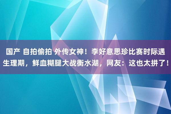 国产 自拍偷拍 外传女神！李好意思珍比赛时际遇生理期，鲜血糊腿大战衡水湖，网友：这也太拼了！