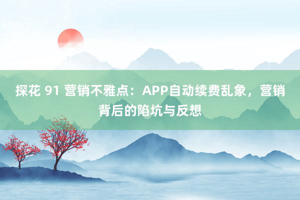 探花 91 营销不雅点：APP自动续费乱象，营销背后的陷坑与反想