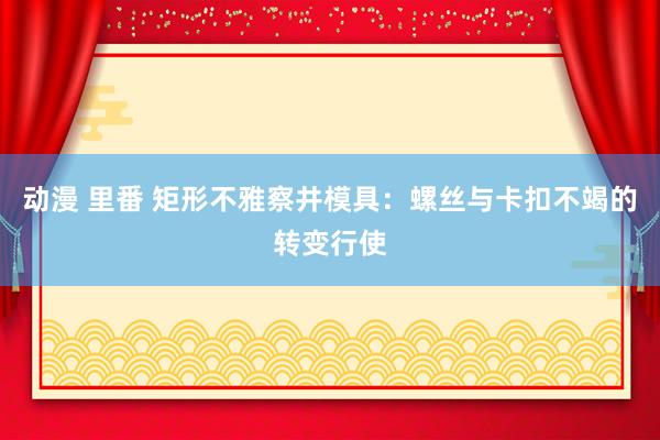 动漫 里番 矩形不雅察井模具：螺丝与卡扣不竭的转变行使