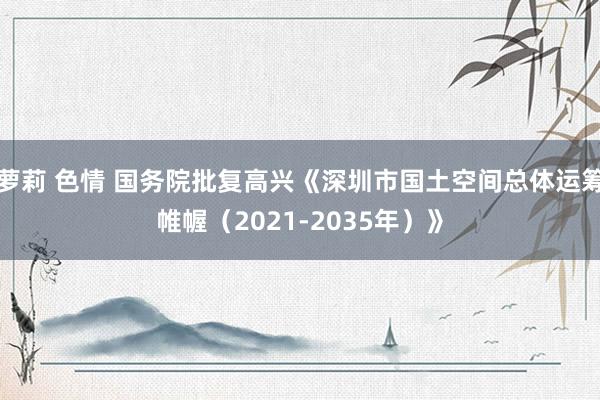 萝莉 色情 国务院批复高兴《深圳市国土空间总体运筹帷幄（2021-2035年）》