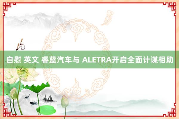 自慰 英文 睿蓝汽车与 ALETRA开启全面计谋相助