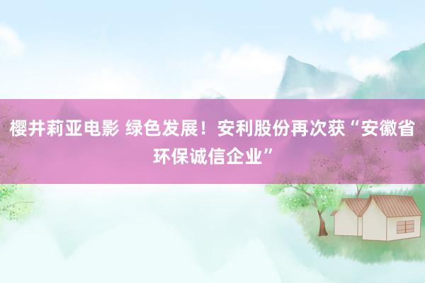 樱井莉亚电影 绿色发展！安利股份再次获“安徽省环保诚信企业”