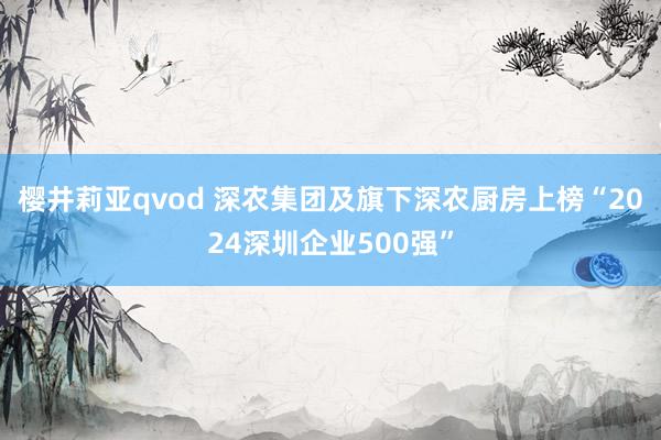 樱井莉亚qvod 深农集团及旗下深农厨房上榜“2024深圳企业500强”